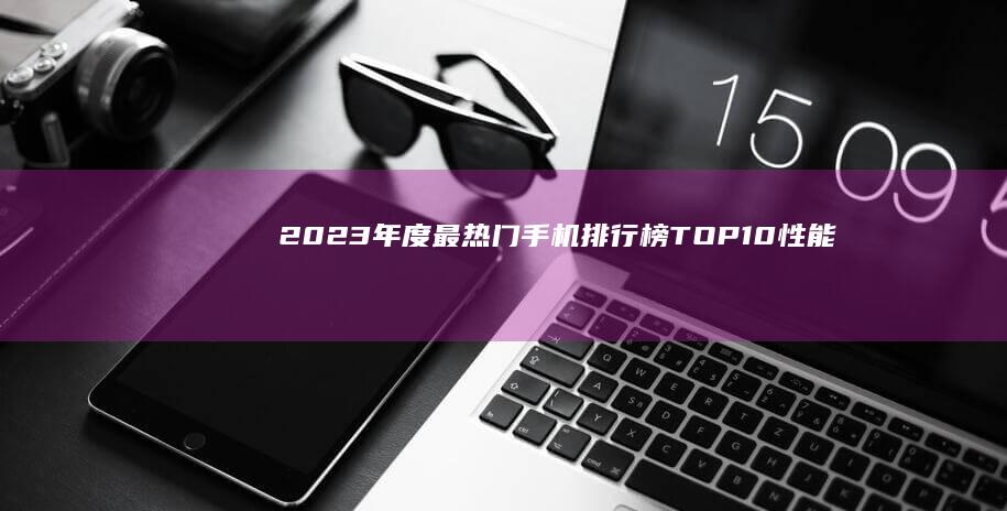 2023年度最热门手机排行榜TOP10：性能与创新巅峰对决！